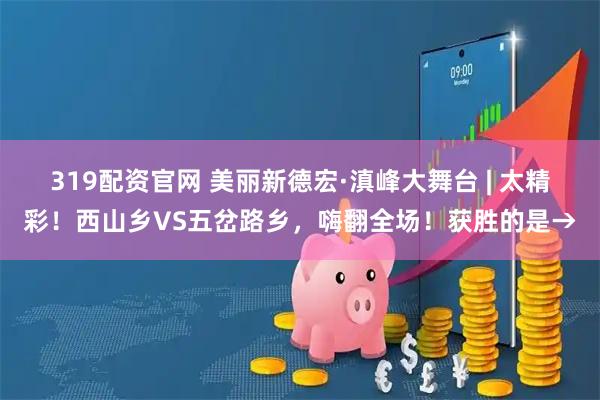 319配资官网 美丽新德宏·滇峰大舞台 | 太精彩！西山乡VS五岔路乡，嗨翻全场！获胜的是→