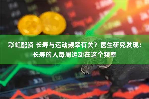彩虹配资 长寿与运动频率有关？医生研究发现：长寿的人每周运动在这个频率